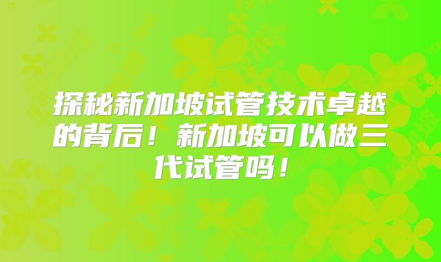 探秘新加坡试管技术卓越的背后!新加坡可以做三代试管吗!