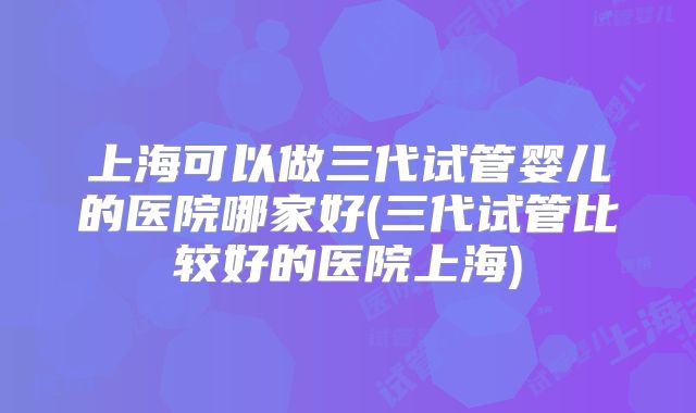 上海可以做三代试管婴儿的医院哪家好(三代试管比较好的医院上海)