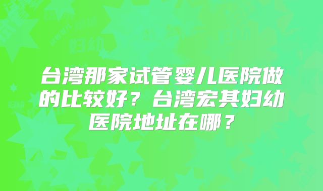 台湾那家试管婴儿医院做的比较好？台湾宏其妇幼医院地址在哪？