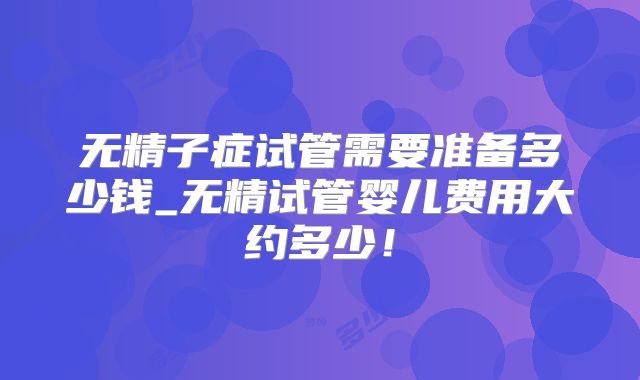 无精子症试管需要准备多少钱_无精试管婴儿费用大约多少！