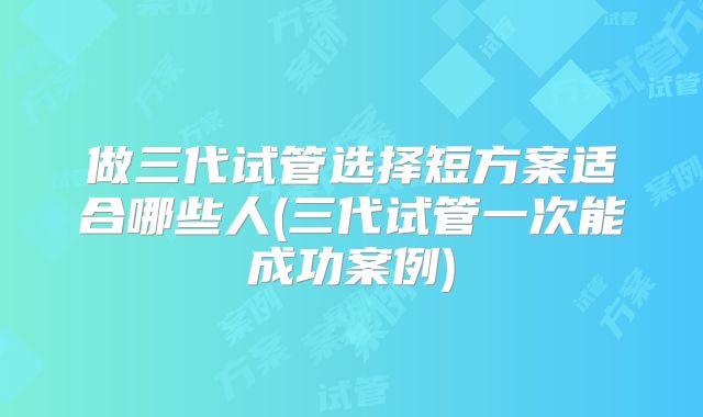 做三代试管选择短方案适合哪些人(三代试管一次能成功案例)