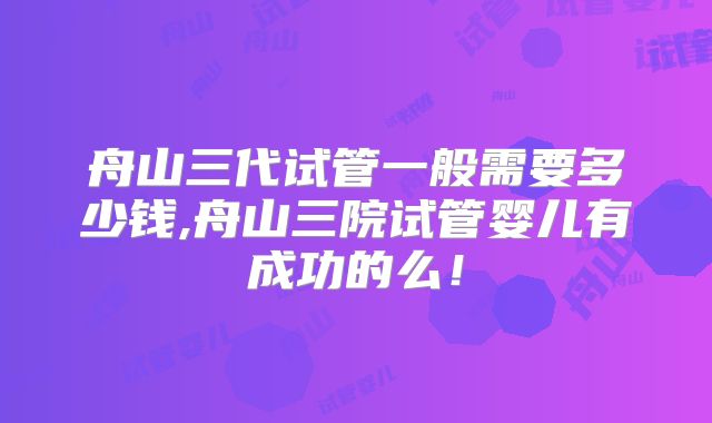 舟山三代试管一般需要多少钱,舟山三院试管婴儿有成功的么!