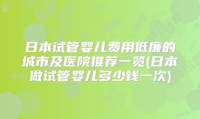 日本试管婴儿费用低廉的城市及医院推荐一览(日本做试管婴儿多少钱一次)