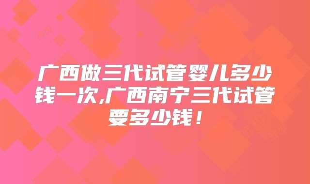 广西做三代试管婴儿多少钱一次,广西南宁三代试管要多少钱!
