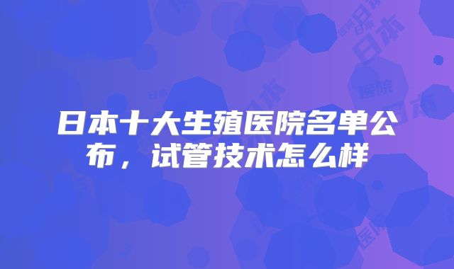 日本十大生殖医院名单公布，试管技术怎么样
