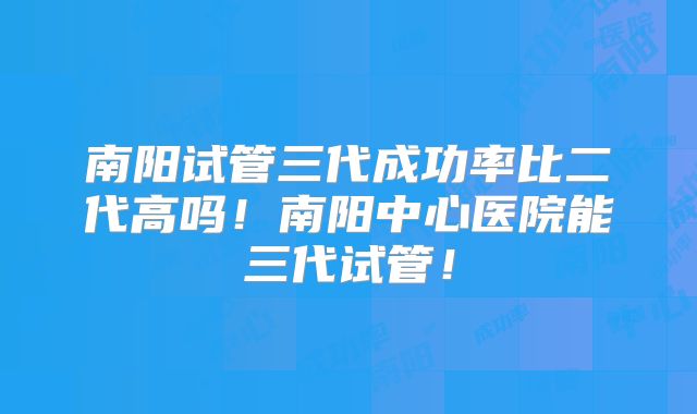 南阳试管三代成功率比二代高吗!南阳中心医院能三代试管!
