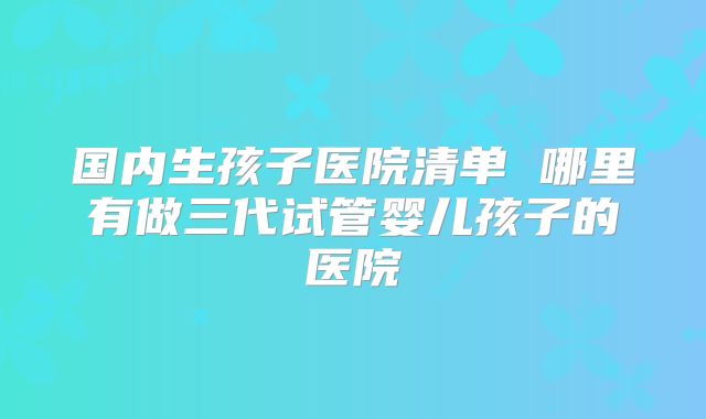 国内生孩子医院清单 哪里有做三代试管婴儿孩子的医院