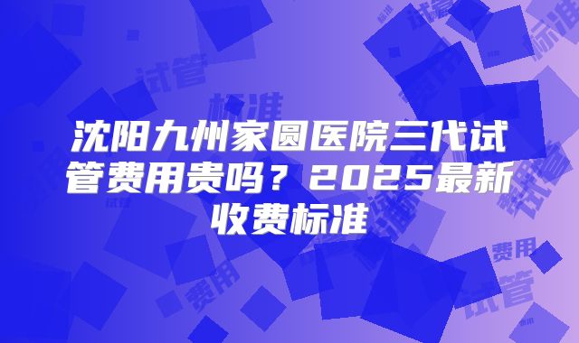 沈阳九州家圆医院三代试管费用贵吗？2025最新收费标准