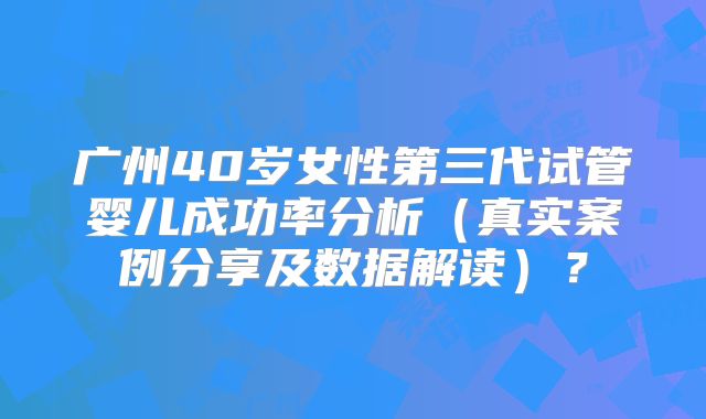 广州40岁女性第三代试管婴儿成功率分析(真实案例分享及数据解读)?