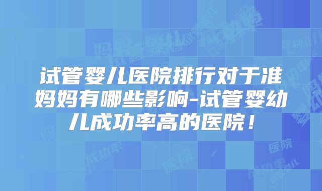 试管婴儿医院排行对于准妈妈有哪些影响-试管婴幼儿成功率高的医院!