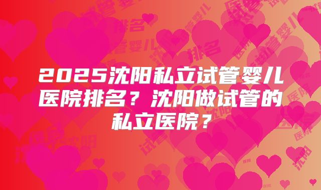 2025沈阳私立试管婴儿医院排名？沈阳做试管的私立医院？