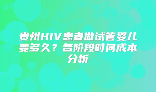 贵州HIV患者做试管婴儿要多久?各阶段时间成本分析