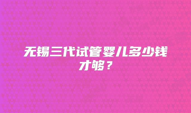 无锡三代试管婴儿多少钱才够?