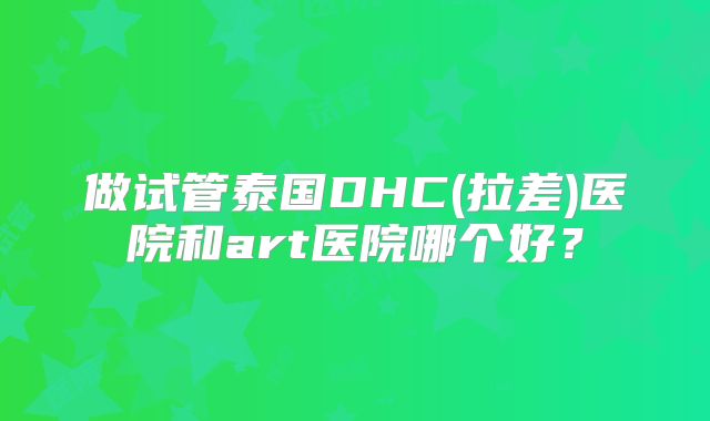 做试管泰国DHC(拉差)医院和art医院哪个好?