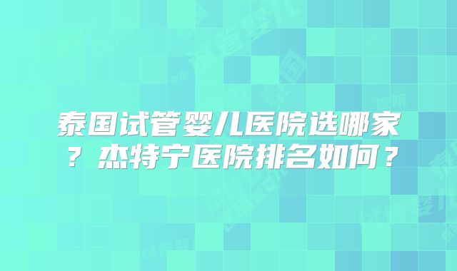 泰国试管婴儿医院选哪家?杰特宁医院排名如何?
