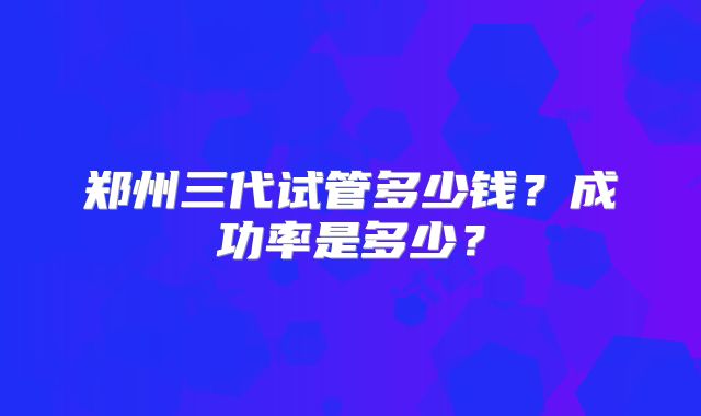 郑州三代试管多少钱?成功率是多少?