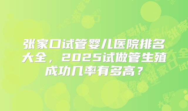 张家口试管婴儿医院排名大全,2025试做管生殖成功几率有多高?