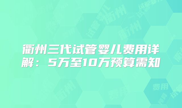 衢州三代试管婴儿费用详解:5万至10万预算需知