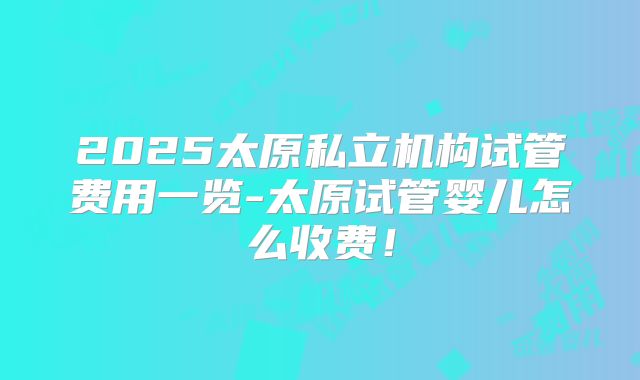 2025太原私立机构试管费用一览-太原试管婴儿怎么收费!