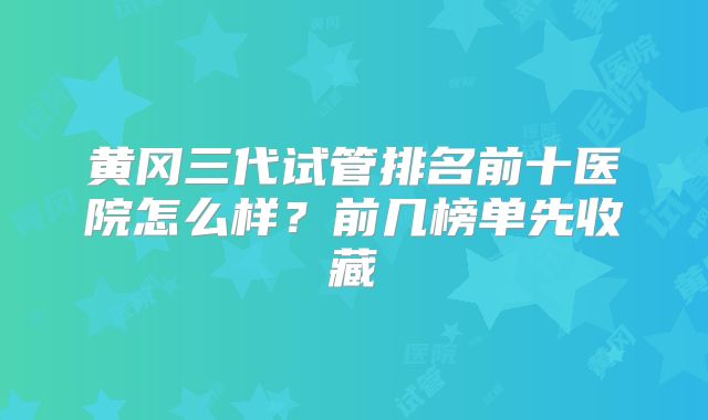 黄冈三代试管排名前十医院怎么样？前几榜单先收藏