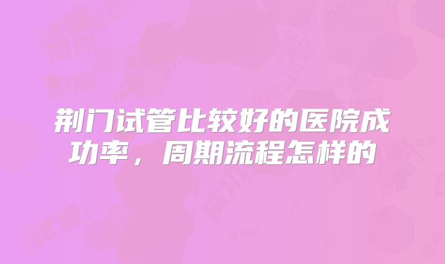 荆门试管比较好的医院成功率，周期流程怎样的