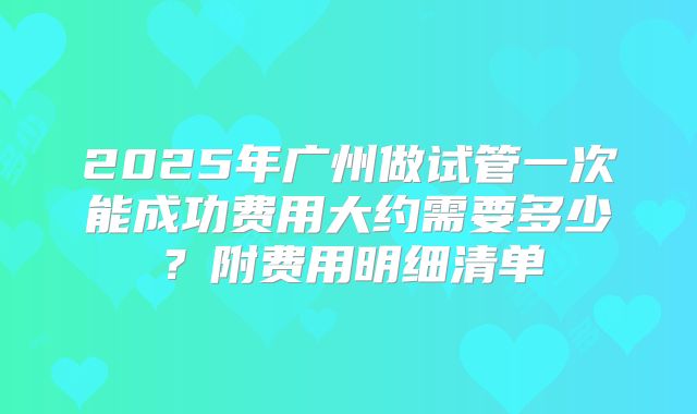 2025年广州做试管一次能成功费用大约需要多少?附费用明细清单