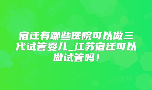 宿迁有哪些医院可以做三代试管婴儿_江苏宿迁可以做试管吗!