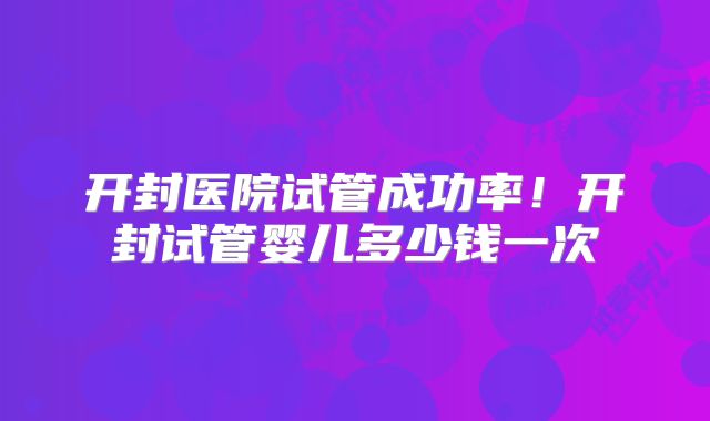 开封医院试管成功率!开封试管婴儿多少钱一次