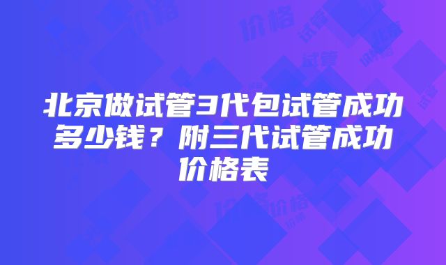 北京做试管3代包试管成功多少钱？附三代试管成功价格表