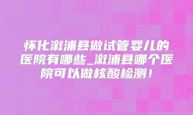怀化溆浦县做试管婴儿的医院有哪些_溆浦县哪个医院可以做核酸检测！