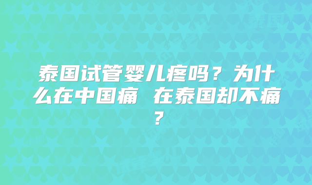 泰国试管婴儿疼吗？为什么在中国痛 在泰国却不痛？