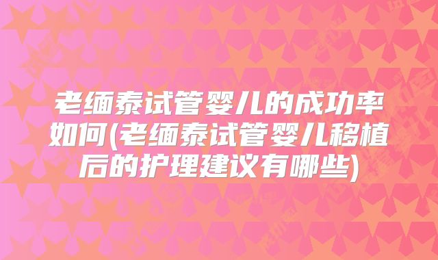 老缅泰试管婴儿的成功率如何(老缅泰试管婴儿移植后的护理建议有哪些)