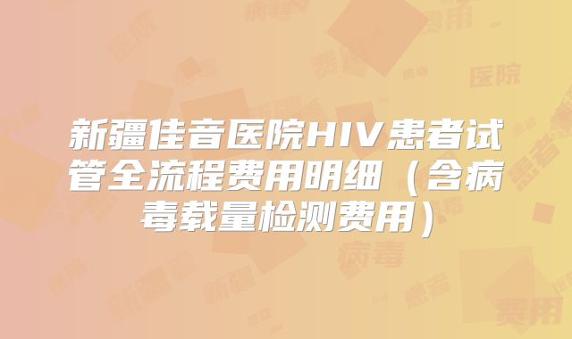 新疆佳音医院HIV患者试管全流程费用明细(含病毒载量检测费用)