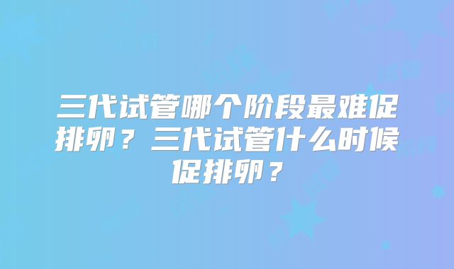 三代试管哪个阶段最难促排卵?三代试管什么时候促排卵?