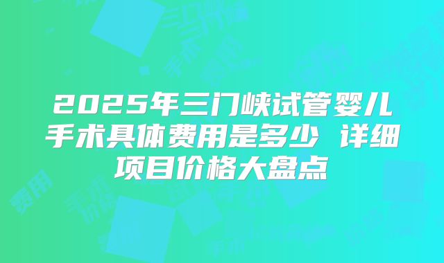 2025年三门峡试管婴儿手术具体费用是多少 详细项目价格大盘点