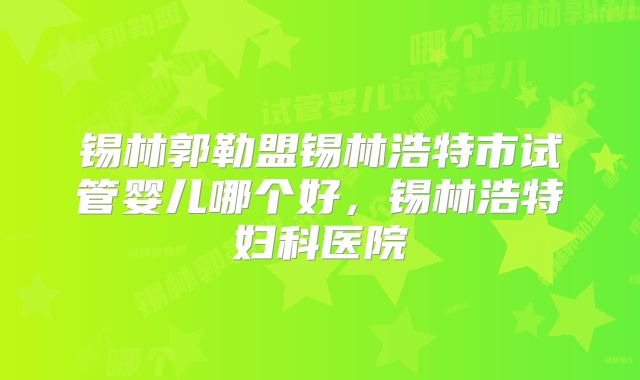 锡林郭勒盟锡林浩特市试管婴儿哪个好,锡林浩特妇科医院