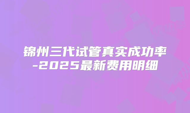锦州三代试管真实成功率-2025最新费用明细