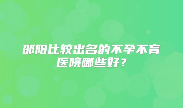 邵阳比较出名的不孕不育医院哪些好？