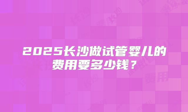 2025长沙做试管婴儿的费用要多少钱?
