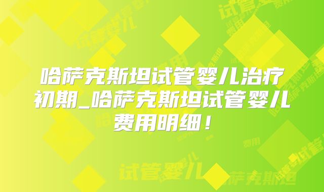 哈萨克斯坦试管婴儿治疗初期_哈萨克斯坦试管婴儿费用明细!