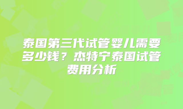 泰国第三代试管婴儿需要多少钱?杰特宁泰国试管费用分析