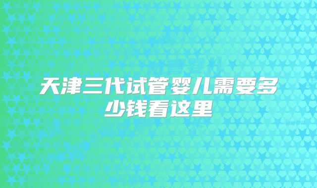 天津三代试管婴儿需要多少钱看这里