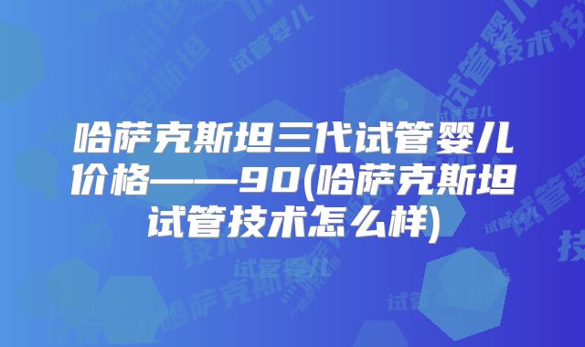 哈萨克斯坦三代试管婴儿价格——90(哈萨克斯坦试管技术怎么样)