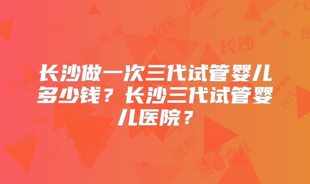 长沙做一次三代试管婴儿多少钱？长沙三代试管婴儿医院？