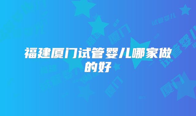 福建厦门试管婴儿哪家做的好