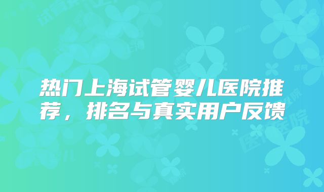 热门上海试管婴儿医院推荐,排名与真实用户反馈