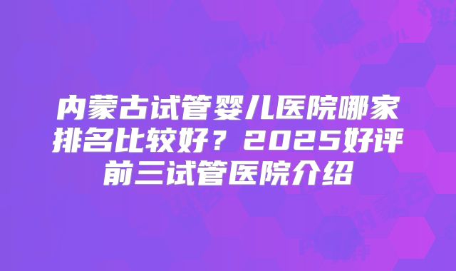 内蒙古试管婴儿医院哪家排名比较好?2025好评前三试管医院介绍