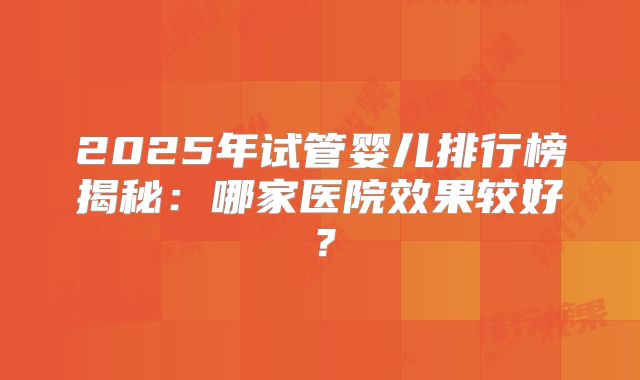 2025年试管婴儿排行榜揭秘：哪家医院效果较好？