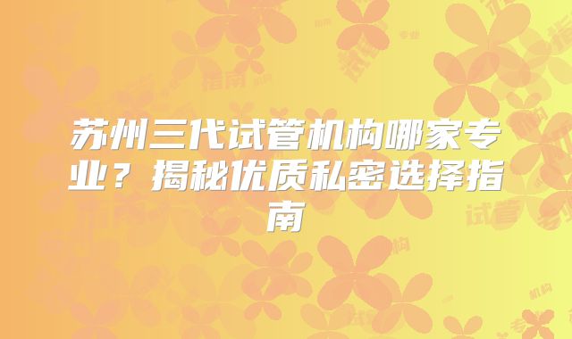 苏州三代试管机构哪家专业?揭秘优质私密选择指南