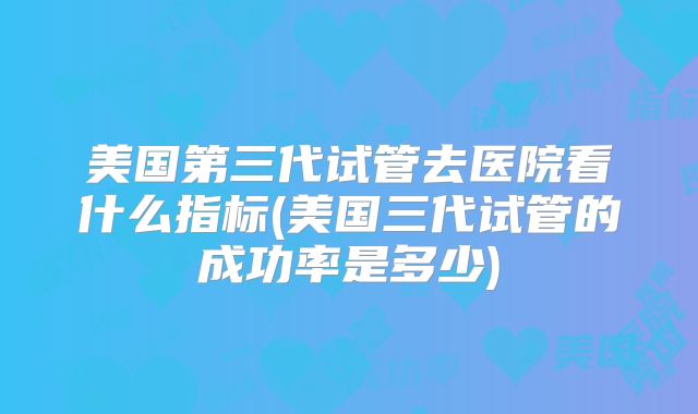 美国第三代试管去医院看什么指标(美国三代试管的成功率是多少)